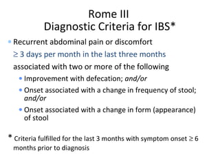 Rome III
Diagnostic Criteria for IBS*
• Recurrent abdominal pain or discomfort
≥ 3 days per month in the last three months
associated with two or more of the following
• Improvement with defecation; and/or
• Onset associated with a change in frequency of stool;
and/or
• Onset associated with a change in form (appearance)
of stool
* Criteria fulfilled for the last 3 months with symptom onset ≥ 6
months prior to diagnosis
 