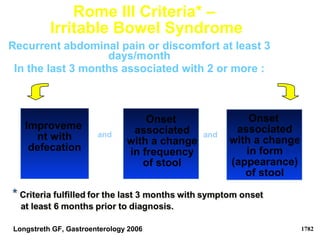 Rome III Criteria* –
Irritable Bowel Syndrome
Improveme
nt with
defecation
Recurrent abdominal pain or discomfort at least 3
days/month
In the last 3 months associated with 2 or more :
Onset
associated
with a change
in frequency
of stool
Onset
associated
with a change
in form
(appearance)
of stool
and and
Longstreth GF, Gastroenterology 2006 1782
 