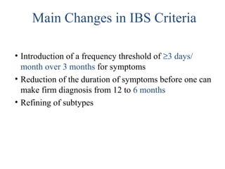 • Introduction of a frequency threshold of ≥3 days/
month over 3 months for symptoms
• Reduction of the duration of symptoms before one can
make firm diagnosis from 12 to 6 months
• Refining of subtypes
Main Changes in IBS Criteria
 