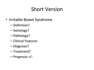 Short Version
• Irritable Bowel Syndrome
– Definition?
– Aetiology?
– Pathology?
– Clinical Features
– Diagnosis?
– Treatment?
– Prognosis +/-
3
 