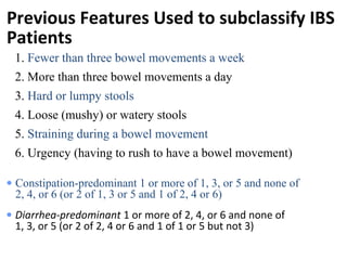 Previous Features Used to subclassify IBS
Patients
• Diarrhea-predominant 1 or more of 2, 4, or 6 and none of
1, 3, or 5 (or 2 of 2, 4 or 6 and 1 of 1 or 5 but not 3)
• Constipation-predominant 1 or more of 1, 3, or 5 and none of
2, 4, or 6 (or 2 of 1, 3 or 5 and 1 of 2, 4 or 6)
1. Fewer than three bowel movements a week
2. More than three bowel movements a day
3. Hard or lumpy stools
4. Loose (mushy) or watery stools
5. Straining during a bowel movement
6. Urgency (having to rush to have a bowel movement)
 
