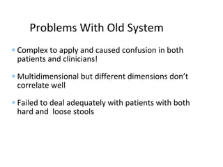 Problems With Old System
• Complex to apply and caused confusion in both
patients and clinicians!
• Multidimensional but different dimensions don’t
correlate well
• Failed to deal adequately with patients with both
hard and loose stools
 
