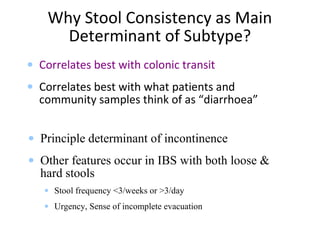 Why Stool Consistency as Main
Determinant of Subtype?
• Correlates best with colonic transit
• Correlates best with what patients and
community samples think of as “diarrhoea”
• Principle determinant of incontinence
• Other features occur in IBS with both loose &
hard stools
• Stool frequency <3/weeks or >3/day
• Urgency, Sense of incomplete evacuation
 
