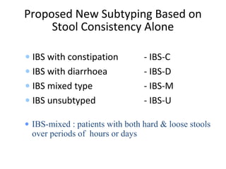 Proposed New Subtyping Based on
Stool Consistency Alone
• IBS with constipation - IBS-C
• IBS with diarrhoea - IBS-D
• IBS mixed type - IBS-M
• IBS unsubtyped - IBS-U
• IBS-mixed : patients with both hard & loose stools
over periods of hours or days
 