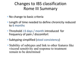 Changes to IBS classification
Rome III Summary
• No change to basic criteria
• Length of time needed to define chronicity reduced
to 6 months
• Threshold ≥3 days / month introduced for
frequency of pain / discomfort
• Subtyping simplified (stool consistency)
• Stability of subtypes and link to other features like
visceral sensitivity and response to treatment
remain to be determined
 