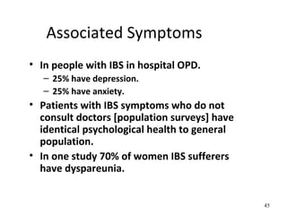 Associated Symptoms
• In people with IBS in hospital OPD.
– 25% have depression.
– 25% have anxiety.
• Patients with IBS symptoms who do not
consult doctors [population surveys] have
identical psychological health to general
population.
• In one study 70% of women IBS sufferers
have dyspareunia.
45
 