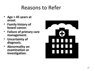 Reasons to Refer
• Age > 45 years at
onset.
• Family history of
bowel cancer.
• Failure of primary care
management.
• Uncertainty of
diagnosis.
• Abnormality on
examination or
investigation.
47
 