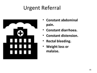 Urgent Referral
• Constant abdominal
pain.
• Constant diarrhoea.
• Constant distension.
• Rectal bleeding.
• Weight loss or
malaise.
48
 