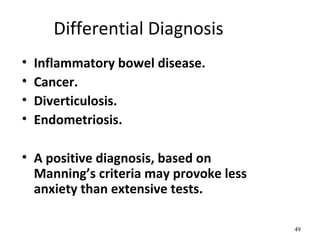 Differential Diagnosis
• Inflammatory bowel disease.
• Cancer.
• Diverticulosis.
• Endometriosis.
• A positive diagnosis, based on
Manning’s criteria may provoke less
anxiety than extensive tests.
49
 