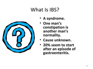 What Is IBS?
• A syndrome.
• One man’s
constipation is
another man’s
normality.
• Cause unknown.
• 20% seem to start
after an episode of
gastroenteritis.
5
 