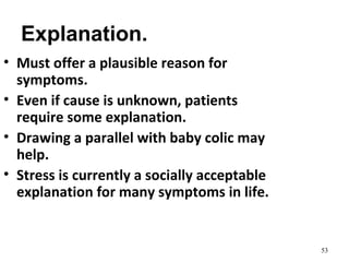 Explanation.
53
• Must offer a plausible reason for
symptoms.
• Even if cause is unknown, patients
require some explanation.
• Drawing a parallel with baby colic may
help.
• Stress is currently a socially acceptable
explanation for many symptoms in life.
 
