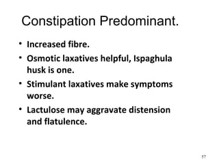 Constipation Predominant.
• Increased fibre.
• Osmotic laxatives helpful, Ispaghula
husk is one.
• Stimulant laxatives make symptoms
worse.
• Lactulose may aggravate distension
and flatulence.
57
 
