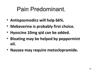 Pain Predominant.
• Antispasmodics will help 66%.
• Mebeverine is probably first choice.
• Hyoscine 10mg qid can be added.
• Bloating may be helped by peppermint
oil.
• Nausea may require metoclopramide.
58
 