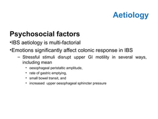 Psychosocial factors
•IBS aetiology is multi-factorial
•Emotions significantly affect colonic response in IBS
– Stressful stimuli disrupt upper GI motility in several ways,
including mean
• oesophageal peristaltic amplitude,
• rate of gastric emptying,
• small bowel transit, and
• increased upper oesophageal sphincter pressure
Aetiology
 