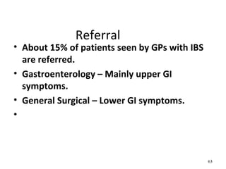 Referral
• About 15% of patients seen by GPs with IBS
are referred.
• Gastroenterology – Mainly upper GI
symptoms.
• General Surgical – Lower GI symptoms.
•
63
 