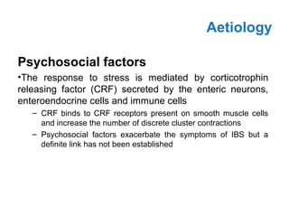 Psychosocial factors
•The response to stress is mediated by corticotrophin
releasing factor (CRF) secreted by the enteric neurons,
enteroendocrine cells and immune cells
– CRF binds to CRF receptors present on smooth muscle cells
and increase the number of discrete cluster contractions
– Psychosocial factors exacerbate the symptoms of IBS but a
definite link has not been established
Aetiology
 