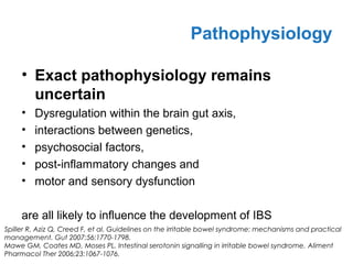• Exact pathophysiology remains
uncertain
• Dysregulation within the brain gut axis,
• interactions between genetics,
• psychosocial factors,
• post-inflammatory changes and
• motor and sensory dysfunction
are all likely to influence the development of IBS
Pathophysiology
Spiller R, Aziz Q, Creed F, et al. Guidelines on the irritable bowel syndrome: mechanisms and practical
management. Gut 2007;56:1770-1798.
Mawe GM, Coates MD, Moses PL. Intestinal serotonin signalling in irritable bowel syndrome. Aliment
Pharmacol Ther 2006;23:1067-1076.
 