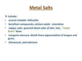 Metal Salts
 Include:
• arsenic trioxide- folliculitis
• beryllium compounds, calcium oxide - ulceration
• copper salts- greenish black color of skin, hair , “metal
fume” fever.
• inorganic mercury- bluish linear pigmentation of tongue and
gums.
• thimerosal, and selenium
 