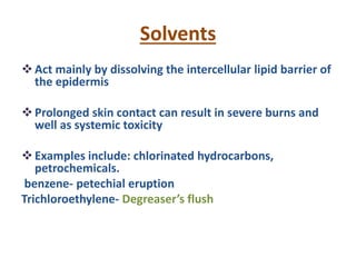 Solvents
Act mainly by dissolving the intercellular lipid barrier of
the epidermis
Prolonged skin contact can result in severe burns and
well as systemic toxicity
Examples include: chlorinated hydrocarbons,
petrochemicals.
benzene- petechial eruption
Trichloroethylene- Degreaser’s flush
 