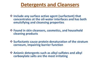 Detergents and Cleansers
 Include any surface active agent (surfactant) that
concentrates at the oil-water interfaces and has both
emulsifying and cleansing properties
 Found in skin cleansers, cosmetics, and household
cleaning products
 Surfactants cause protein denaturation of the stratum
corneum, impairing barrier function
 Anionic detergents such as alkyl sulfates and alkyl
carboxylate salts are the most irritating
 