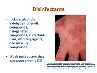 Disinfectants
• Include, alcohols,
aldehydes, phenolic
compounds,
halogenated
compounds, surfactants,
dyes, oxidizing agents,
and mercury
compounds
• Weak toxic agents that
can cause chronic ICD
Practicing dentist with moderately severe irritant hand dermatitis from
chronic exposure to disinfecting solutions and antiseptics. The results of
patch testing, latex challenge testing, and RAST testing were negative.
 