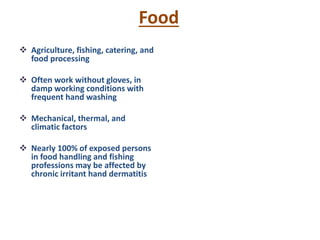 Food
 Agriculture, fishing, catering, and
food processing
 Often work without gloves, in
damp working conditions with
frequent hand washing
 Mechanical, thermal, and
climatic factors
 Nearly 100% of exposed persons
in food handling and fishing
professions may be affected by
chronic irritant hand dermatitis
 