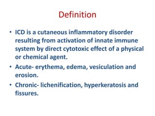 Definition
• ICD is a cutaneous inflammatory disorder
resulting from activation of innate immune
system by direct cytotoxic effect of a physical
or chemical agent.
• Acute- erythema, edema, vesiculation and
erosion.
• Chronic- lichenification, hyperkeratosis and
fissures.
 