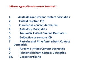 Different types of irritant contact dermatitis:
1. Acute delayed irritant contact dermatitis
2. Irritant reaction ICD
3. Cumulative contact dermatitis
4. Asteatotic Dermatitis
5. Traumatic Irritant Contact Dermatitis
6. Subjective or sensory ICD
7. Pustular and Acneiform Irritant Contact
Dermatitis
8. Airborne Irritant Contact Dermatitis
9. Frictional Irritant Contact Dermatitis
10. Contact urticaria
 