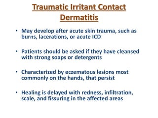 Traumatic Irritant Contact
Dermatitis
• May develop after acute skin trauma, such as
burns, lacerations, or acute ICD
• Patients should be asked if they have cleansed
with strong soaps or detergents
• Characterized by eczematous lesions most
commonly on the hands, that persist
• Healing is delayed with redness, infiltration,
scale, and fissuring in the affected areas
 