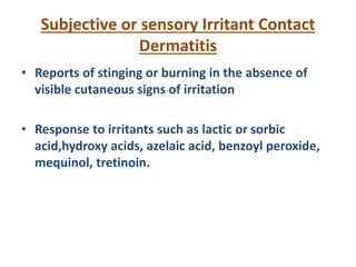 Subjective or sensory Irritant Contact
Dermatitis
• Reports of stinging or burning in the absence of
visible cutaneous signs of irritation
• Response to irritants such as lactic or sorbic
acid,hydroxy acids, azelaic acid, benzoyl peroxide,
mequinol, tretinoin.
 