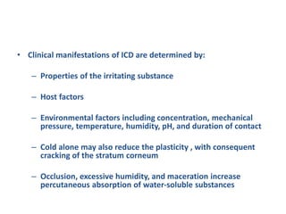 • Clinical manifestations of ICD are determined by:
– Properties of the irritating substance
– Host factors
– Environmental factors including concentration, mechanical
pressure, temperature, humidity, pH, and duration of contact
– Cold alone may also reduce the plasticity , with consequent
cracking of the stratum corneum
– Occlusion, excessive humidity, and maceration increase
percutaneous absorption of water-soluble substances
 