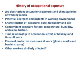 History of occupational exposure
• Job description; occupational gestures and characteristics
of working milieu
• Potential allergens and irritants in working environment
• Characteristics of exposure: dose, frequency and site
• Concomitant exposure factors: temperature, humidity,
occlusion, friction.
• Time relationship to occupation; effect of holidays and
time off work
• Personal protective measures at work (gloves, masks and
barrier creams)
• Other workers similarly affected?
 