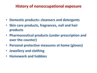 History of nonoccupational exposure
• Domestic products: cleansers and detergents
• Skin care products, fragrances, nail and hair
products
• Pharmaceutical products (under prescription and
over the counter)
• Personal protective measures at home (gloves)
• Jewellery and clothing
• Homework and hobbies
 