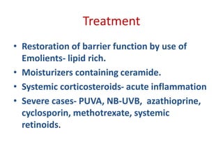 Treatment
• Restoration of barrier function by use of
Emolients- lipid rich.
• Moisturizers containing ceramide.
• Systemic corticosteroids- acute inflammation
• Severe cases- PUVA, NB-UVB, azathioprine,
cyclosporin, methotrexate, systemic
retinoids.
 