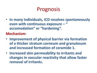 Prognosis
• In many individuals, ICD resolves spontaneously
even with continuous exposure – “
accomodation” or “hardening”.
Mechanism-
• Improvement of physical barrier via formation
of a thicker stratum corneum and granulosum
and increased formation of ceramide 1.
• Increased skin permeability to irritants and
changes in vascular reactivity that allow faster
removal of irritants.
 