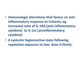 • Immunologic alterations that favour an anti-
inflammatory response to irritants, eg.
Increased ratio of IL-1RA (anti-inflammatory
cytokine) to IL-1α ( proinflammatory
cytokine)
• A systemic hyporeactive state following
repetetive exposure to low- dose irritants.
 