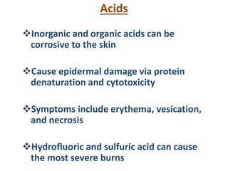Acids
Inorganic and organic acids can be
corrosive to the skin
Cause epidermal damage via protein
denaturation and cytotoxicity
Symptoms include erythema, vesication,
and necrosis
Hydrofluoric and sulfuric acid can cause
the most severe burns
 