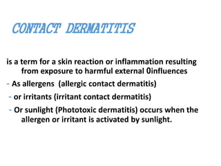 CONTACT DERMATITIS
is a term for a skin reaction or inflammation resulting
from exposure to harmful external 0influences
- As allergens (allergic contact dermatitis)
- or irritants (irritant contact dermatitis)
- Or sunlight (Phototoxic dermatitis) occurs when the
allergen or irritant is activated by sunlight.
 
