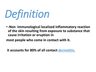 Definition
•-Non immunological localized inflammatory reaction
of the skin resulting from exposure to substance that
cause irritation or eruption in
most people who come in contact with it.
it accounts for 80% of all contact dermatitis.
 