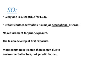 SO:
• Every one is susceptible for I.C.D.
• Irritant contact dermatitis is a major occupational disease.
No requirement for prior exposure.
The lesion develop at first exposure.
More common in women than in men due to
environmental factors, not genetic factors.
 