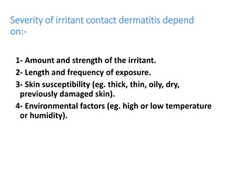 Severity of irritant contact dermatitis depend
on:-
1- Amount and strength of the irritant.
2- Length and frequency of exposure.
3- Skin susceptibility (eg. thick, thin, oily, dry,
previously damaged skin).
4- Environmental factors (eg. high or low temperature
or humidity).
 