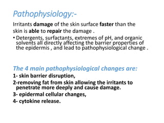 Pathophysiology:-
Irritants damage of the skin surface faster than the
skin is able to repair the damage .
• Detergents, surfactants, extremes of pH, and organic
solvents all directly affecting the barrier properties of
the epidermis , and lead to pathophysiological change .
The 4 main pathophysiological changes are:
1- skin barrier disruption,
2-removing fat from skin allowing the irritants to
penetrate more deeply and cause damage.
3- epidermal cellular changes,
4- cytokine release.
 