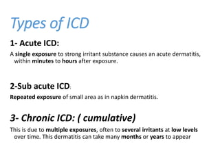 Types of ICD
1- Acute ICD:
A single exposure to strong irritant substance causes an acute dermatitis,
within minutes to hours after exposure.
2-Sub acute ICD:
Repeated exposure of small area as in napkin dermatitis.
3- Chronic ICD: ( cumulative)
This is due to multiple exposures, often to several irritants at low levels
over time. This dermatitis can take many months or years to appear
 