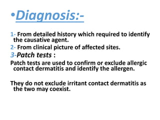 •Diagnosis:-
1- From detailed history which required to identify
the causative agent.
2- From clinical picture of affected sites.
3-Patch tests :
Patch tests are used to confirm or exclude allergic
contact dermatitis and identify the allergen.
They do not exclude irritant contact dermatitis as
the two may coexist.
 