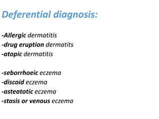Deferential diagnosis:
-AIlergic dermatitis
-drug eruption dermatits
-atopic dermatitis
-seborrhoeic eczema
-discoid eczema
-asteatotic eczema
-stasis or venous eczema
 