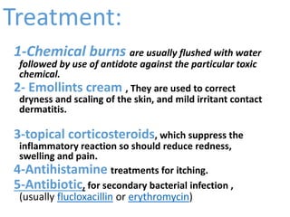 Treatment:
1-Chemical burns are usually flushed with water
followed by use of antidote against the particular toxic
chemical.
2- Emollints cream , They are used to correct
dryness and scaling of the skin, and mild irritant contact
dermatitis.
3-topical corticosteroids, which suppress the
inflammatory reaction so should reduce redness,
swelling and pain.
4-Antihistamine treatments for itching.
5-Antibiotic, for secondary bacterial infection ,
(usually flucloxacillin or erythromycin)
 