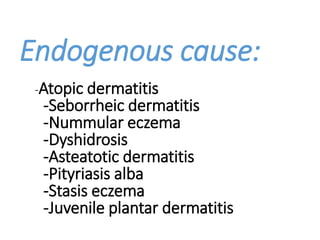 Endogenous cause:
-Atopic dermatitis
-Seborrheic dermatitis
-Nummular eczema
-Dyshidrosis
-Asteatotic dermatitis
-Pityriasis alba
-Stasis eczema
-Juvenile plantar dermatitis
 
