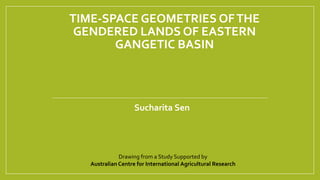 TIME-SPACE GEOMETRIES OFTHE
GENDERED LANDS OF EASTERN
GANGETIC BASIN
Sucharita Sen
Drawing from a Study Supported by
Australian Centre for International Agricultural Research
 