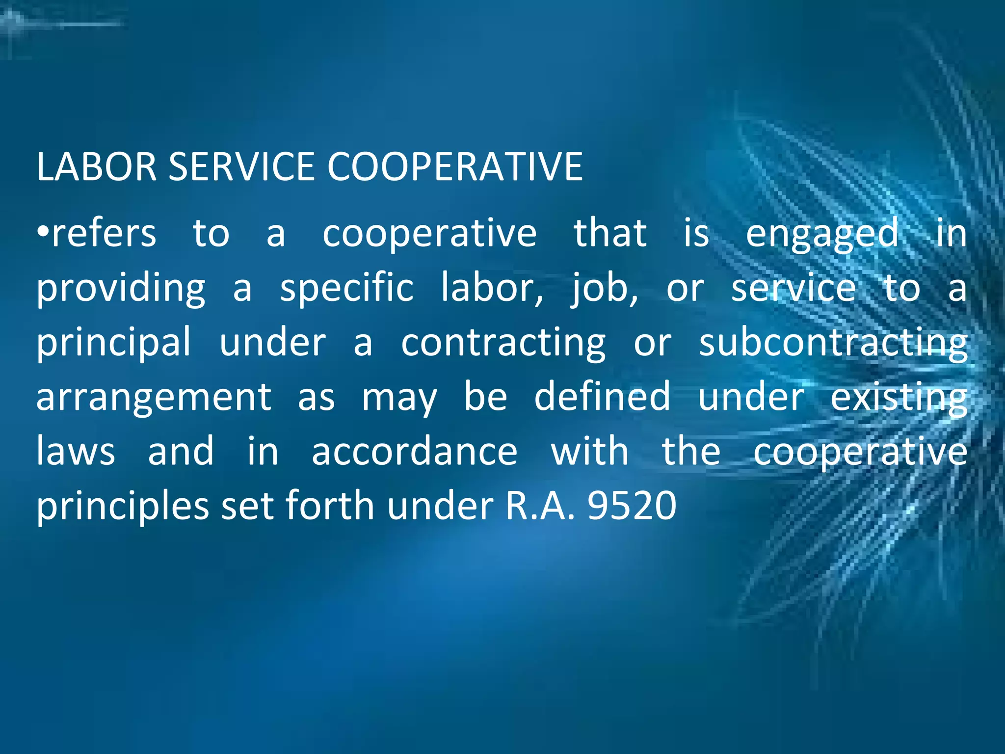 LABOR SERVICE COOPERATIVE
•refers to a cooperative that is engaged in
providing a specific labor, job, or service to a
principal under a contracting or subcontracting
arrangement as may be defined under existing
laws and in accordance with the cooperative
principles set forth under R.A. 9520
 