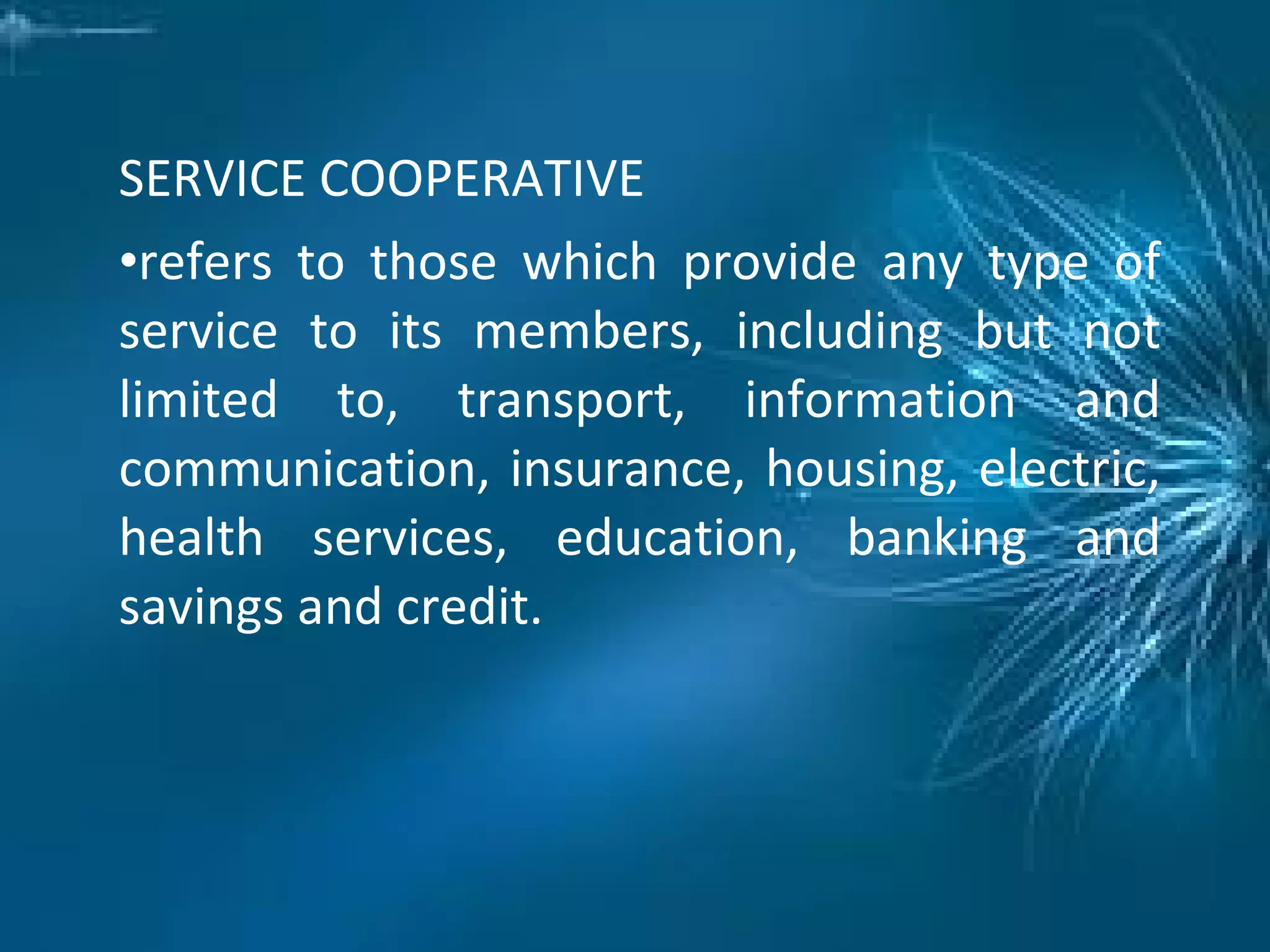SERVICE COOPERATIVE
•refers to those which provide any type of
service to its members, including but not
limited to, transport, information and
communication, insurance, housing, electric,
health services, education, banking and
savings and credit.
 